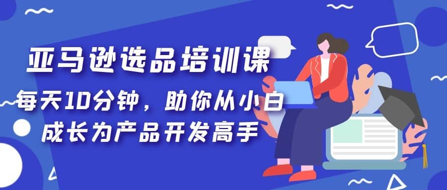 亚马逊选品培训课，每天10分钟，助你从小白成长为产品开发高手网创吧-网创项目资源站-副业项目-创业项目-搞钱项目八海掘金网创吧