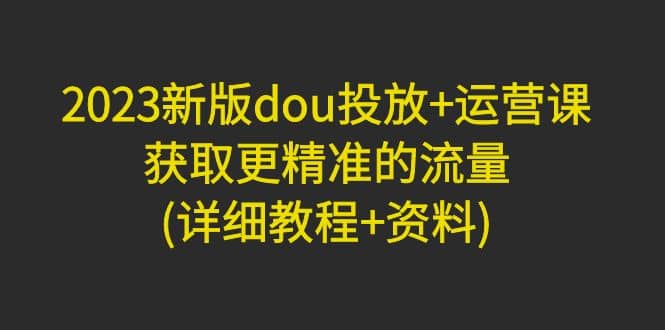 2023新版dou投放+运营课：获取更精准的流量(详细教程+资料)无水印网创吧-网创项目资源站-副业项目-创业项目-搞钱项目八海掘金网创吧