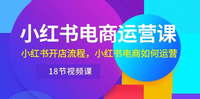 小红书·电商运营课：小红书开店流程，小红书电商如何运营（18节视频课）网创吧-网创项目资源站-副业项目-创业项目-搞钱项目八海掘金网创吧