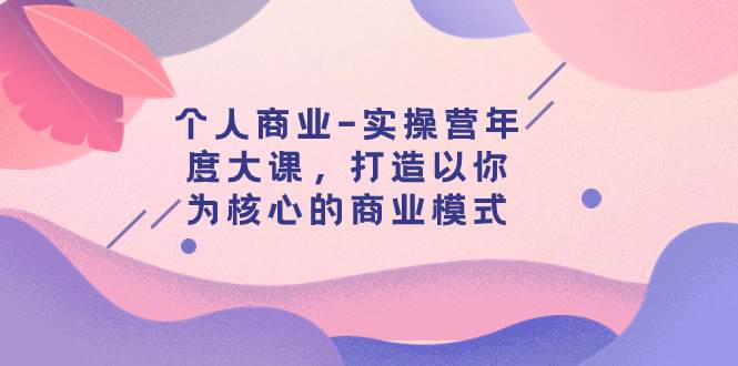 个人商业-实操营年度大课，打造以你为核心的商业模式（29节课）网创吧-网创项目资源站-副业项目-创业项目-搞钱项目八海掘金网创吧