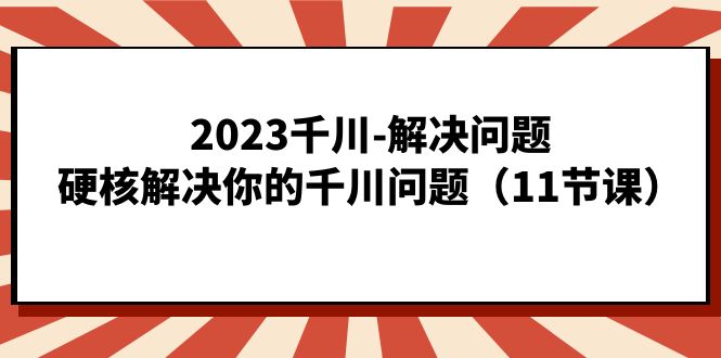2023千川-解决问题，硬核解决你的千川问题（11节课）网创吧-网创项目资源站-副业项目-创业项目-搞钱项目八海掘金网创吧