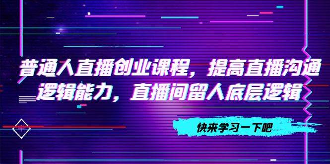 普通人直播创业课程，提高直播沟通逻辑能力，直播间留人底层逻辑（10节）网创吧-网创项目资源站-副业项目-创业项目-搞钱项目八海掘金网创吧