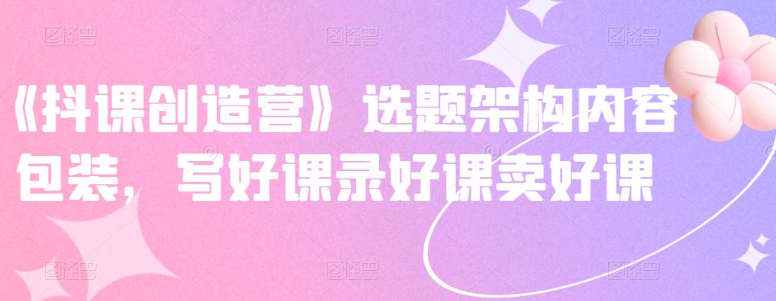 《抖课创造营》选题架构内容包装，写好课录好课卖好课网创吧-网创项目资源站-副业项目-创业项目-搞钱项目八海掘金网创吧