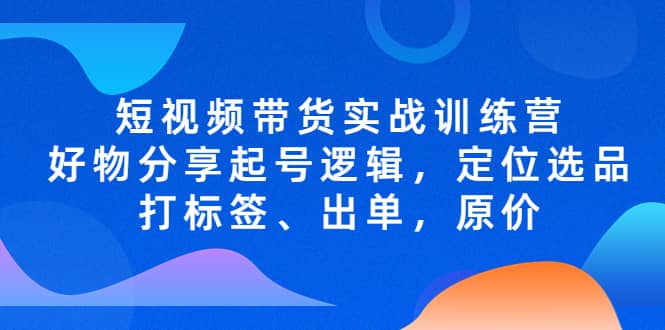 短视频带货实战训练营，好物分享起号逻辑，定位选品打标签、出单，原价网创吧-网创项目资源站-副业项目-创业项目-搞钱项目八海掘金网创吧