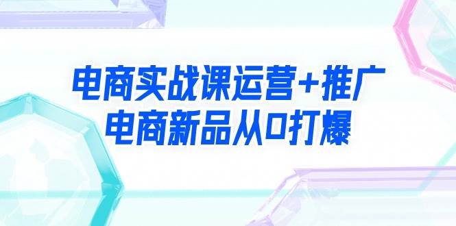 电商实战课运营+推广，电商新品从0打爆（99节视频课）网创吧-网创项目资源站-副业项目-创业项目-搞钱项目八海掘金网创吧