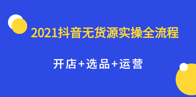 2021抖音无货源实操全流程，开店+选品+运营，全职兼职都可操作网创吧-网创项目资源站-副业项目-创业项目-搞钱项目八海掘金网创吧