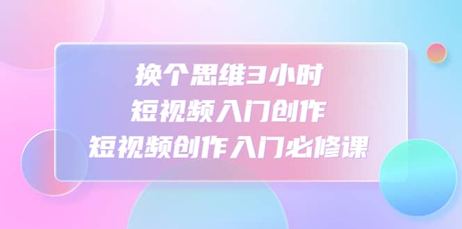 换个思维3小时短视频入门创作，短视频创作入门必修课网创吧-网创项目资源站-副业项目-创业项目-搞钱项目八海掘金网创吧