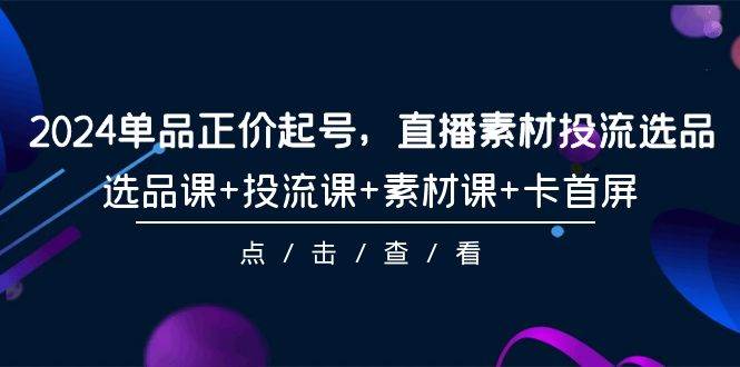 2024单品正价起号，直播素材投流选品，选品课+投流课+素材课+卡首屏-101节网创吧-网创项目资源站-副业项目-创业项目-搞钱项目八海掘金网创吧
