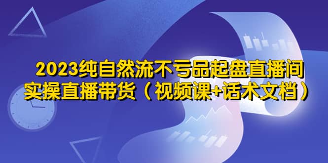 2023纯自然流不亏品起盘直播间，实操直播带货（视频课+话术文档）网创吧-网创项目资源站-副业项目-创业项目-搞钱项目八海掘金网创吧