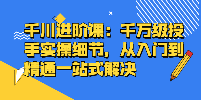 千川进阶课：千川投放细节实操，从入门到精通一站式解决网创吧-网创项目资源站-副业项目-创业项目-搞钱项目八海掘金网创吧