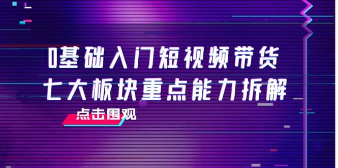 0基础入门短视频带货，七大板块重点能力拆解，7节精品课4小时干货网创吧-网创项目资源站-副业项目-创业项目-搞钱项目八海掘金网创吧