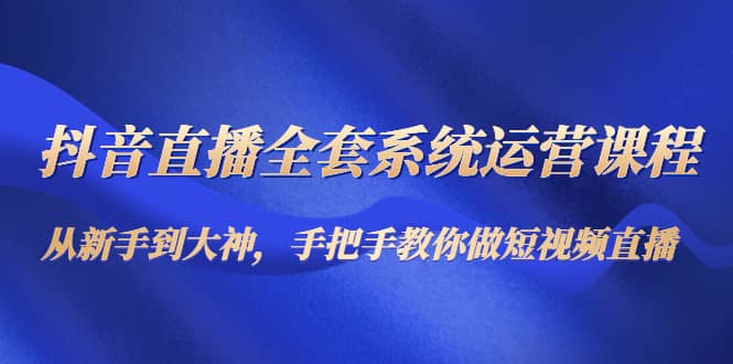 抖音直播全套系统运营课程：从新手到大神，手把手教你做直播短视频网创吧-网创项目资源站-副业项目-创业项目-搞钱项目八海掘金网创吧