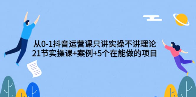 从0-1抖音运营课只讲实操不讲理论：21节实操课+案例+5个在能做的项目网创吧-网创项目资源站-副业项目-创业项目-搞钱项目八海掘金网创吧