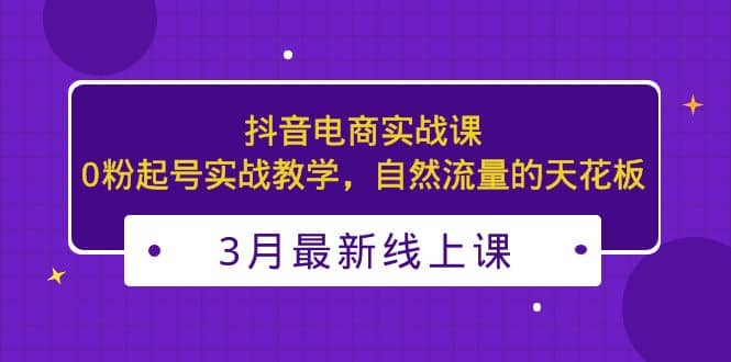 3月最新抖音电商实战课：0粉起号实战教学，自然流量的天花板网创吧-网创项目资源站-副业项目-创业项目-搞钱项目八海掘金网创吧