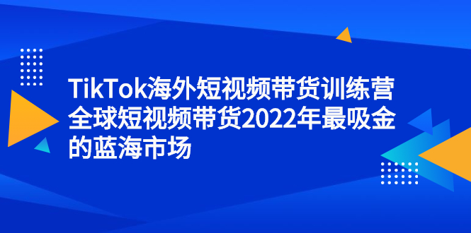 TikTok海外短视频带货训练营，全球短视频带货2022年最吸金的蓝海市场网创吧-网创项目资源站-副业项目-创业项目-搞钱项目八海掘金网创吧