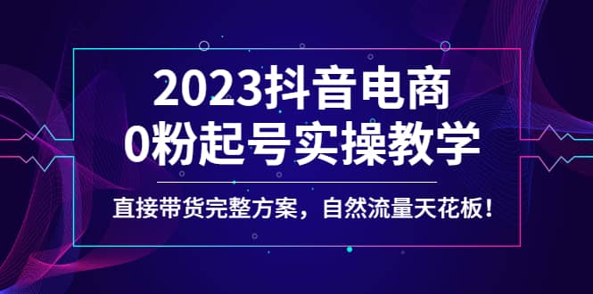 2023抖音电商0粉起号实操教学，直接带货完整方案，自然流量天花板网创吧-网创项目资源站-副业项目-创业项目-搞钱项目八海掘金网创吧