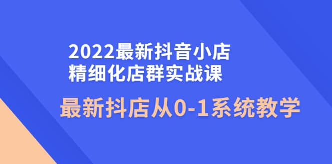 2022最新抖音小店精细化店群实战课，最新抖店从0-1系统教学网创吧-网创项目资源站-副业项目-创业项目-搞钱项目八海掘金网创吧