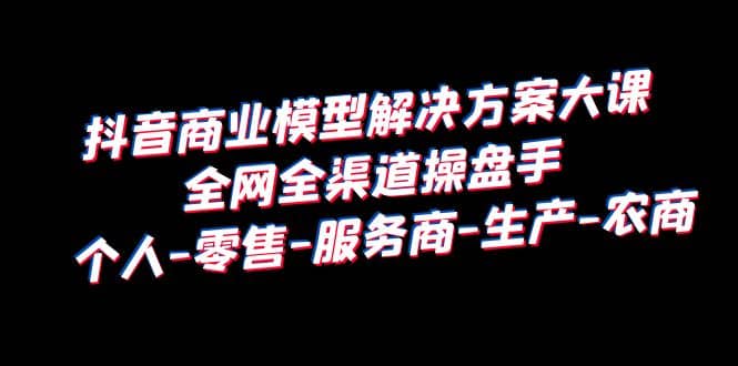 抖音商业 模型解决方案大课 全网全渠道操盘手 个人-零售-服务商-生产-农商网创吧-网创项目资源站-副业项目-创业项目-搞钱项目八海掘金网创吧