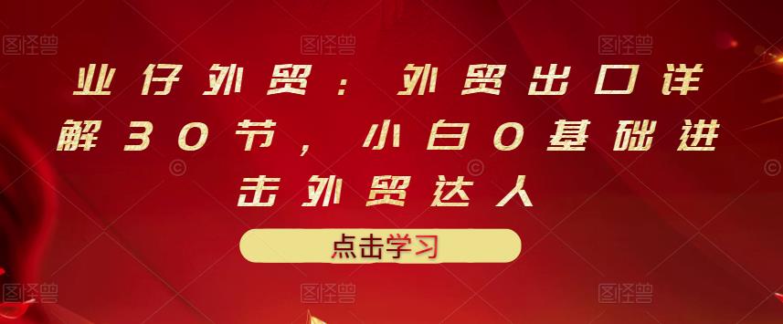 业仔外贸：外贸出口详解30节，小白0基础进击外贸达人 价值666元网创吧-网创项目资源站-副业项目-创业项目-搞钱项目八海掘金网创吧