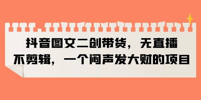 抖音图文二创带货，无直播，不剪辑，一个闷声发大财的项目网创吧-网创项目资源站-副业项目-创业项目-搞钱项目八海掘金网创吧