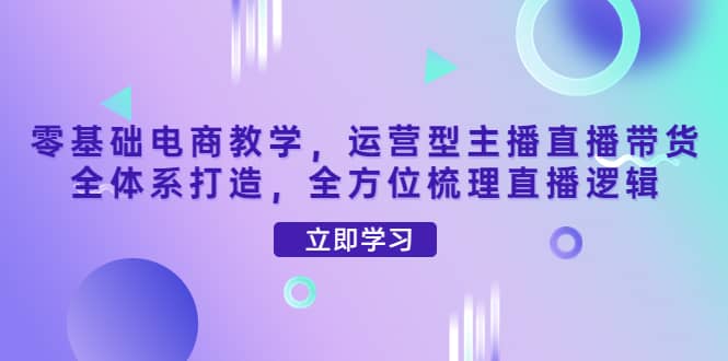 零基础电商教学，运营型主播直播带货全体系打造，全方位梳理直播逻辑网创吧-网创项目资源站-副业项目-创业项目-搞钱项目八海掘金网创吧
