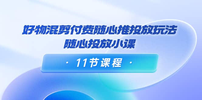好物混剪付费随心推投放玩法，随心投放小课（11节课程）网创吧-网创项目资源站-副业项目-创业项目-搞钱项目八海掘金网创吧
