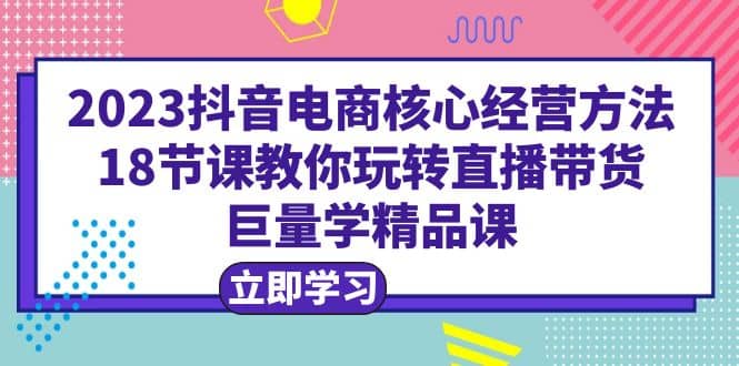 2023抖音电商核心经营方法：18节课教你玩转直播带货，巨量学精品课网创吧-网创项目资源站-副业项目-创业项目-搞钱项目八海掘金网创吧