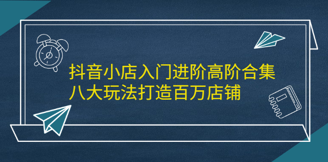 抖音小店入门进阶高阶合集，八大玩法打造百万店铺网创吧-网创项目资源站-副业项目-创业项目-搞钱项目八海掘金网创吧