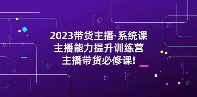 2023带货主播·系统课，主播能力提升训练营，主播带货必修课网创吧-网创项目资源站-副业项目-创业项目-搞钱项目八海掘金网创吧