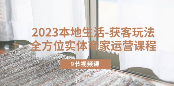 2023本地生活-获客玩法，全方位实体商家运营课程（9节视频课）网创吧-网创项目资源站-副业项目-创业项目-搞钱项目八海掘金网创吧