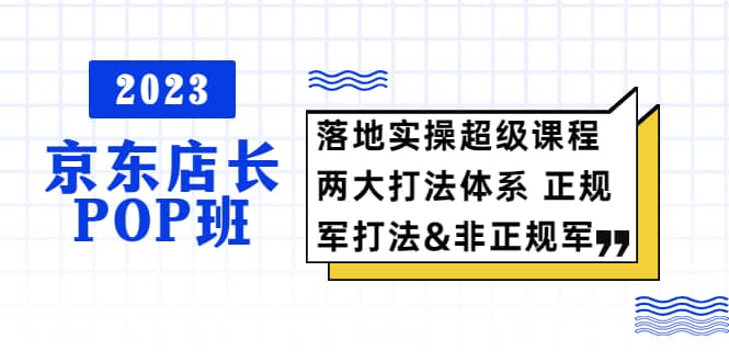 2023京东店长·POP班 落地实操超级课程 两大打法体系 正规军&非正规军网创吧-网创项目资源站-副业项目-创业项目-搞钱项目八海掘金网创吧