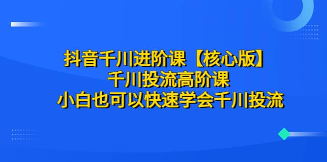 抖音千川进阶课【核心版】 千川投流高阶课 小白也可以快速学会千川投流网创吧-网创项目资源站-副业项目-创业项目-搞钱项目八海掘金网创吧