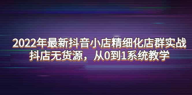 2022年最新抖音小店精细化店群实战，抖店无货源，从0到1系统教学网创吧-网创项目资源站-副业项目-创业项目-搞钱项目八海掘金网创吧