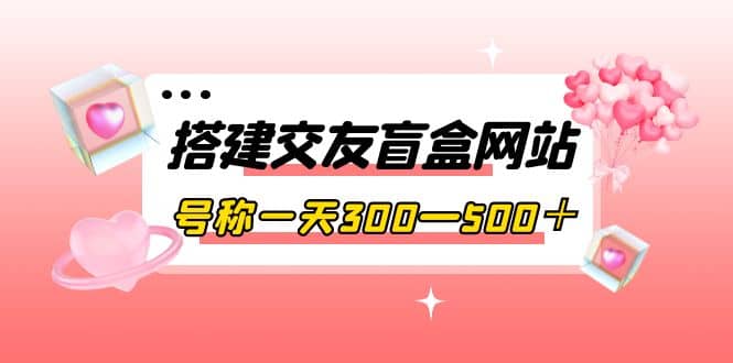 搭建交友盲盒网站，号称一天300—500＋【源码+教程】网创吧-网创项目资源站-副业项目-创业项目-搞钱项目八海掘金网创吧