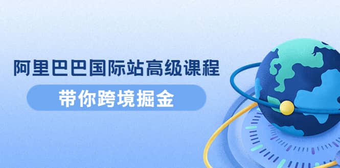 阿里巴巴国际站高级课程：带你跨境掘金，选品+优化+广告+推广网创吧-网创项目资源站-副业项目-创业项目-搞钱项目八海掘金网创吧