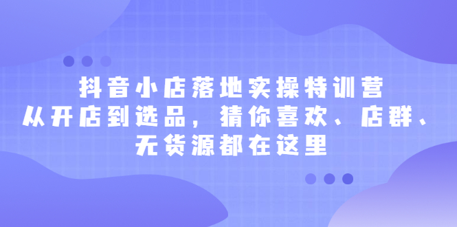 抖音小店落地实操特训营，从开店到选品，猜你喜欢、店群、无货源都在这里网创吧-网创项目资源站-副业项目-创业项目-搞钱项目八海掘金网创吧