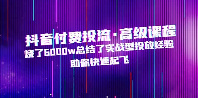 抖音付费投流·高级课程，烧了6000w总结了实战型投放经验，助你快速起飞网创吧-网创项目资源站-副业项目-创业项目-搞钱项目八海掘金网创吧