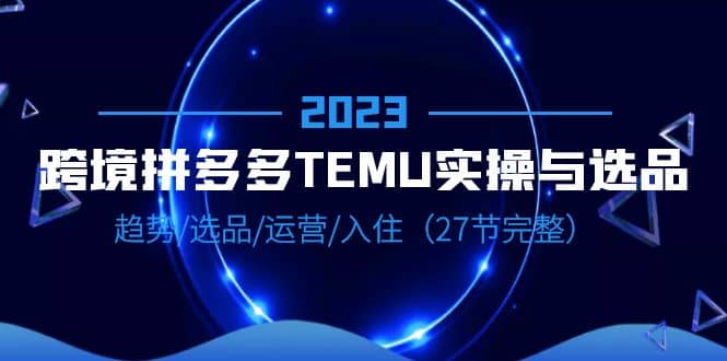 2023跨境·拼多多·TEMU实操与选品，趋势·选品·运营·入住（27节完整）网创吧-网创项目资源站-副业项目-创业项目-搞钱项目八海掘金网创吧