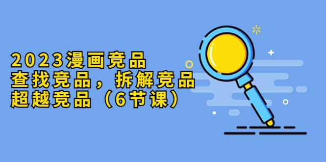 2023漫画竞品，查找竞品，拆解竞品，超越竞品（6节课）网创吧-网创项目资源站-副业项目-创业项目-搞钱项目八海掘金网创吧