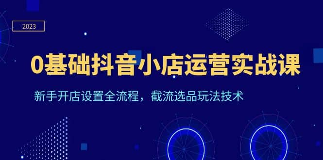 0基础抖音小店运营实战课，新手开店设置全流程，截流选品玩法技术网创吧-网创项目资源站-副业项目-创业项目-搞钱项目八海掘金网创吧