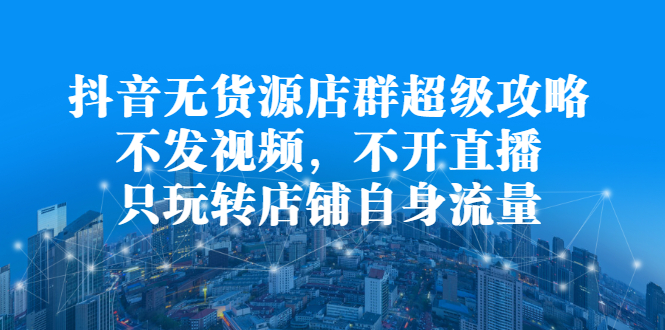 抖音无货源店群超级攻略：不发视频，不开直播，只玩转店铺自身流量网创吧-网创项目资源站-副业项目-创业项目-搞钱项目八海掘金网创吧
