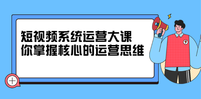 短视频系统运营大课，你掌握核心的运营思维 价值7800元网创吧-网创项目资源站-副业项目-创业项目-搞钱项目八海掘金网创吧