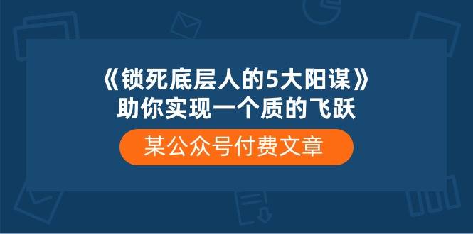 某付费文章《锁死底层人的5大阳谋》助你实现一个质的飞跃网创吧-网创项目资源站-副业项目-创业项目-搞钱项目八海掘金网创吧