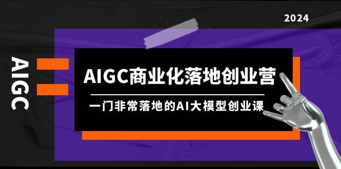 AIGC-商业化落地创业营，一门非常落地的AI大模型创业课（8节课+资料）网创吧-网创项目资源站-副业项目-创业项目-搞钱项目八海掘金网创吧