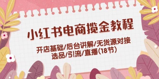 小红书电商揽金教程：开店基础/后台讲解/无货源对接/选品/引流/直播(18节)网创吧-网创项目资源站-副业项目-创业项目-搞钱项目八海掘金网创吧