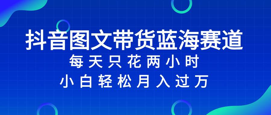 抖音图文带货蓝海赛道，每天只花2小时，小白轻松过万网创吧-网创项目资源站-副业项目-创业项目-搞钱项目八海掘金网创吧