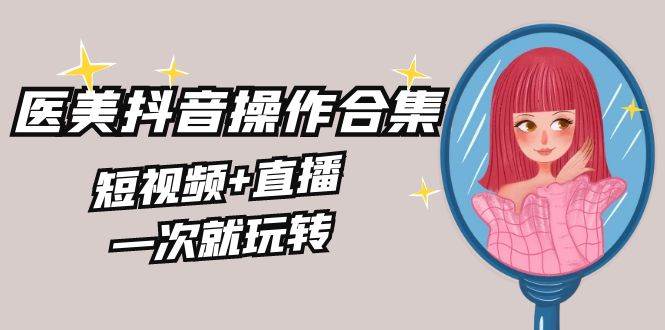 美业全干货·生美·医美抖音操作合集，短视频+直播，一次就玩转网创吧-网创项目资源站-副业项目-创业项目-搞钱项目八海掘金网创吧