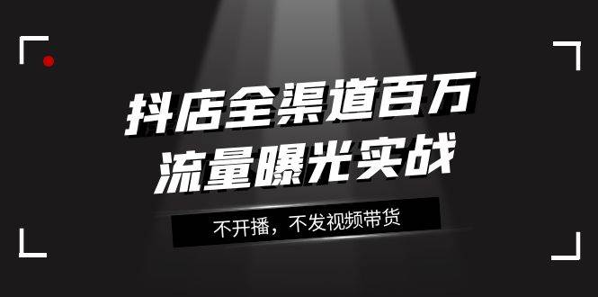 抖店-全渠道百万流量曝光实战，不开播，不发视频带货（16节课）网创吧-网创项目资源站-副业项目-创业项目-搞钱项目八海掘金网创吧