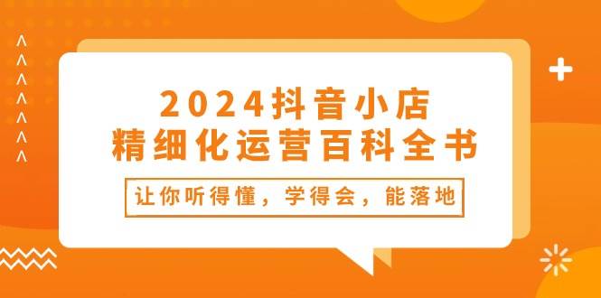 2024抖音小店-精细化运营百科全书：让你听得懂，学得会，能落地（34节课）网创吧-网创项目资源站-副业项目-创业项目-搞钱项目八海掘金网创吧