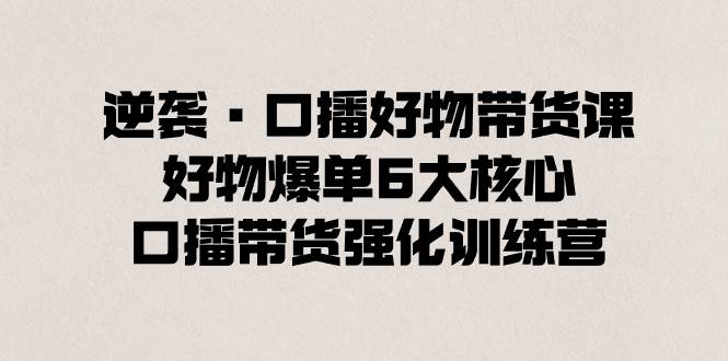逆袭·口播好物带货课，好物爆单6大核心，口播带货强化训练营网创吧-网创项目资源站-副业项目-创业项目-搞钱项目八海掘金网创吧